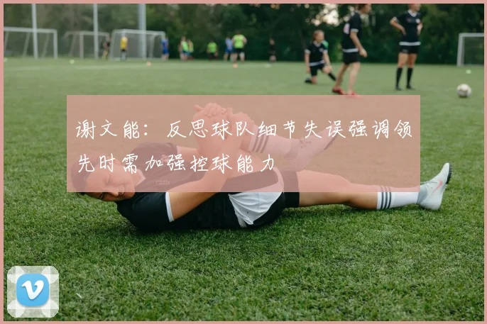 谢文能：反思球队细节失误强调领先时需加强控球能力