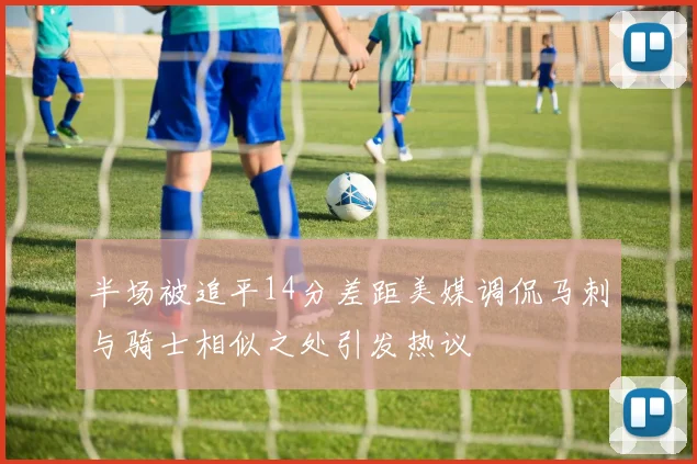 半场被追平14分差距美媒调侃马刺与骑士相似之处引发热议