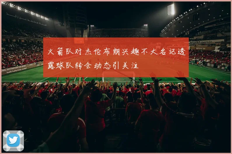 火箭队对杰伦布朗兴趣不大名记透露球队转会动态引关注
