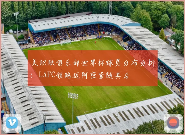 美职联俱乐部世界杯球员分布分析：LAFC领跑迈阿密紧随其后