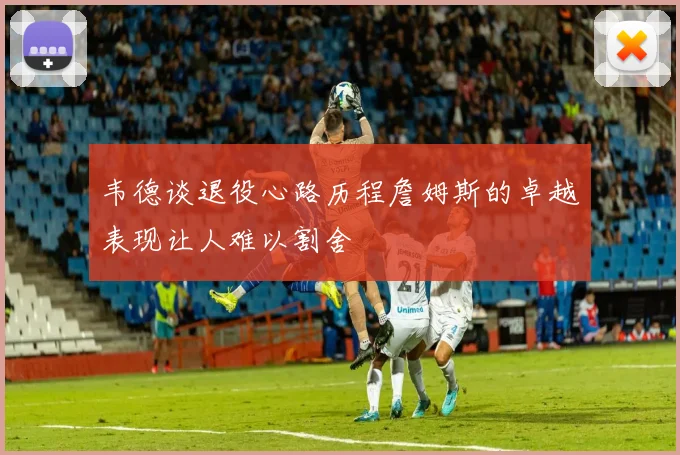 韦德谈退役心路历程詹姆斯的卓越表现让人难以割舍