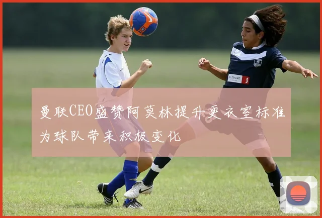 曼联CEO盛赞阿莫林提升更衣室标准为球队带来积极变化