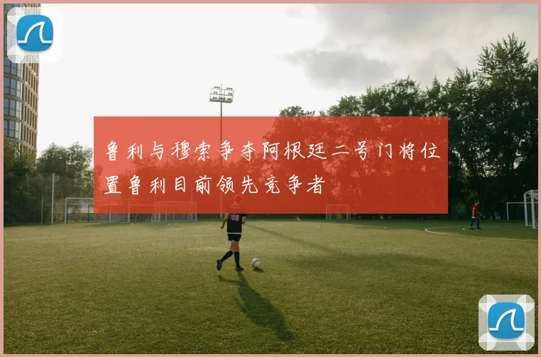 鲁利与穆索争夺阿根廷二号门将位置鲁利目前领先竞争者
