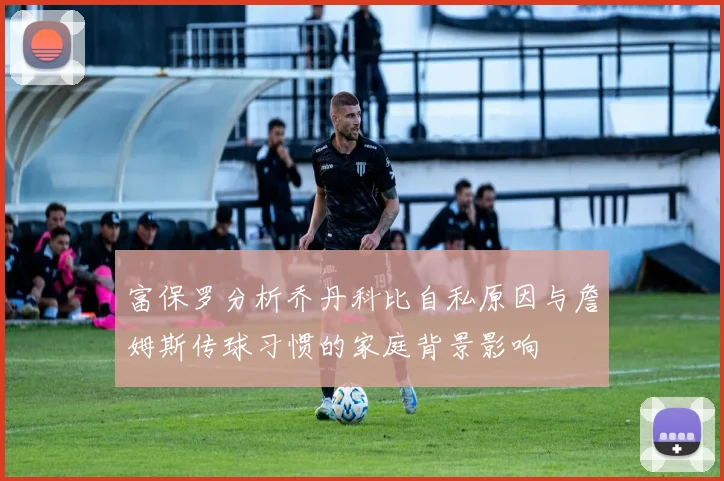 富保罗分析乔丹科比自私原因与詹姆斯传球习惯的家庭背景影响