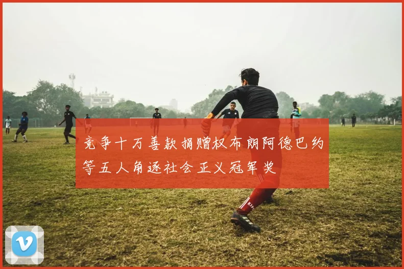 竞争十万善款捐赠权布朗阿德巴约等五人角逐社会正义冠军奖