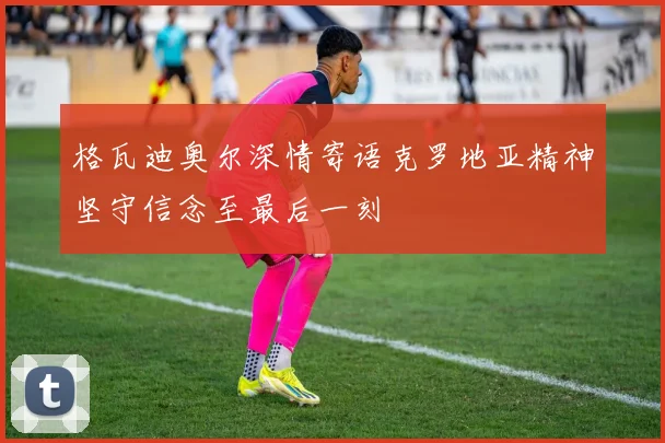 格瓦迪奥尔深情寄语克罗地亚精神坚守信念至最后一刻