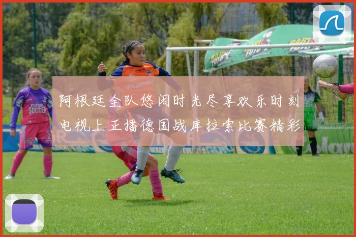 阿根廷全队悠闲时光尽享欢乐时刻电视上正播德国战库拉索比赛精彩瞬间