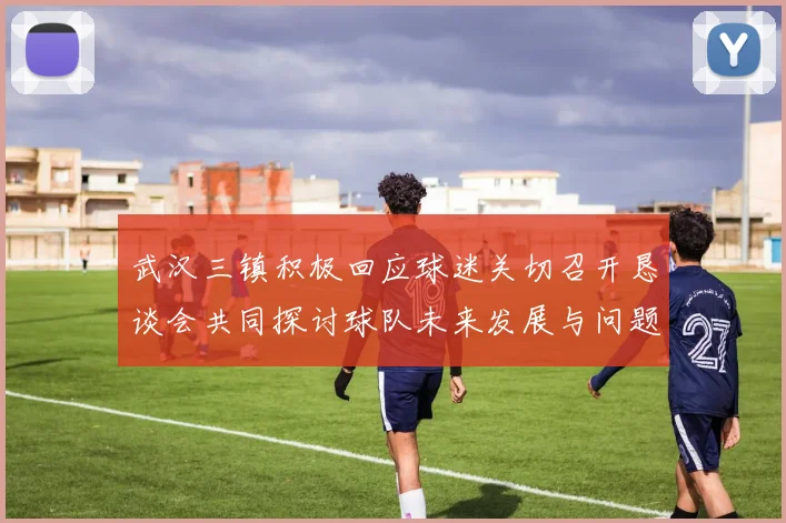 武汉三镇积极回应球迷关切召开恳谈会共同探讨球队未来发展与问题解决