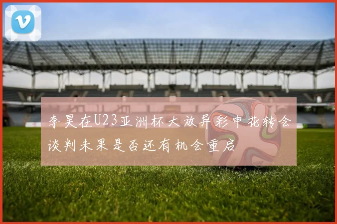 李昊在U23亚洲杯大放异彩申花转会谈判未果是否还有机会重启