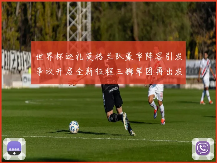 世界杯巡礼英格兰队豪华阵容引发争议开启全新征程三狮军团再出发