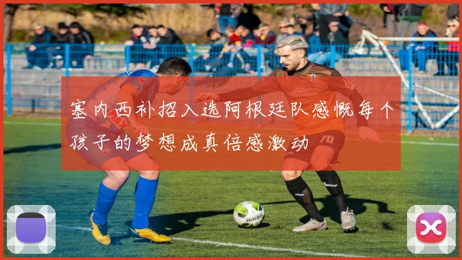 塞内西补招入选阿根廷队感慨每个孩子的梦想成真倍感激动