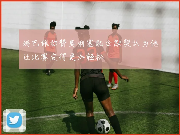 姆巴佩称赞奥利塞配合默契认为他让比赛变得更加轻松