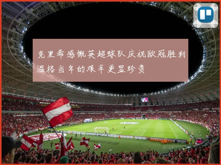 克里希感慨英超球队庆祝欧冠胜利温格当年的艰辛更显珍贵